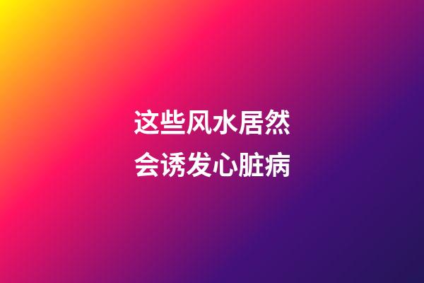 这些风水居然会诱发心脏病