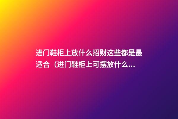 进门鞋柜上放什么招财这些都是最适合（进门鞋柜上可摆放什么招财）