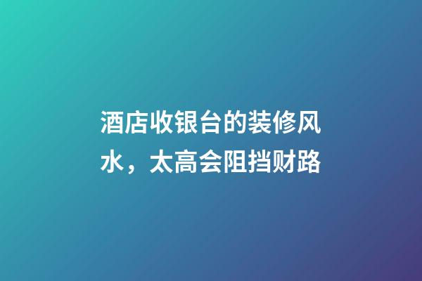 酒店收银台的装修风水，太高会阻挡财路