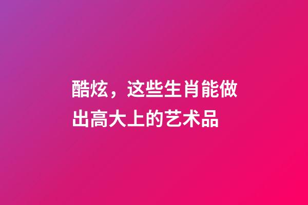 酷炫，这些生肖能做出高大上的艺术品