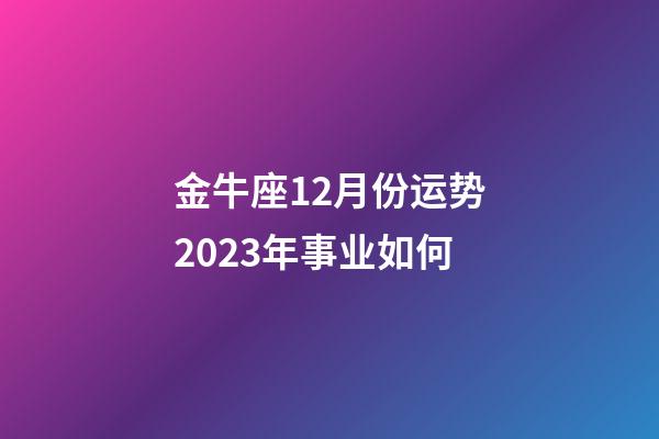 金牛座12月份运势2023年事业如何-第1张-星座运势-玄机派