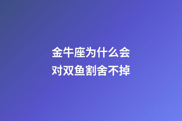 金牛座为什么会对双鱼割舍不掉-第1张-星座运势-玄机派