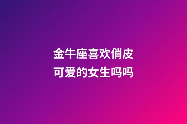 金牛座喜欢俏皮可爱的女生吗吗