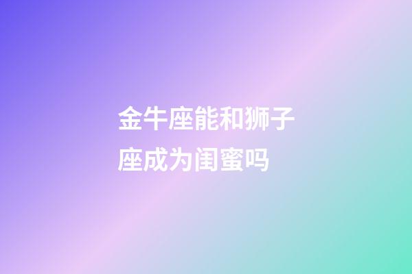 金牛座能和狮子座成为闺蜜吗-第1张-星座运势-玄机派