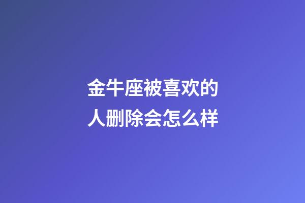 金牛座被喜欢的人删除会怎么样-第1张-星座运势-玄机派