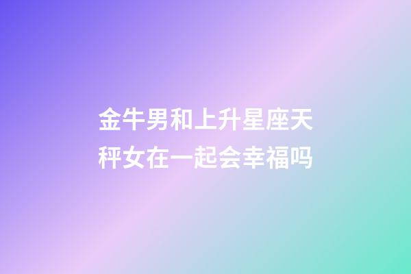 金牛男和上升星座天秤女在一起会幸福吗-第1张-星座运势-玄机派