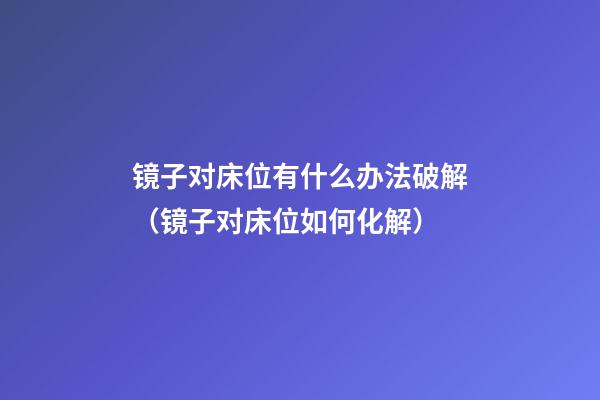 镜子对床位有什么办法破解（镜子对床位如何化解）