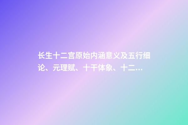 长生十二宫原始内涵意义及五行细论、元理赋、十干体象、十二地支