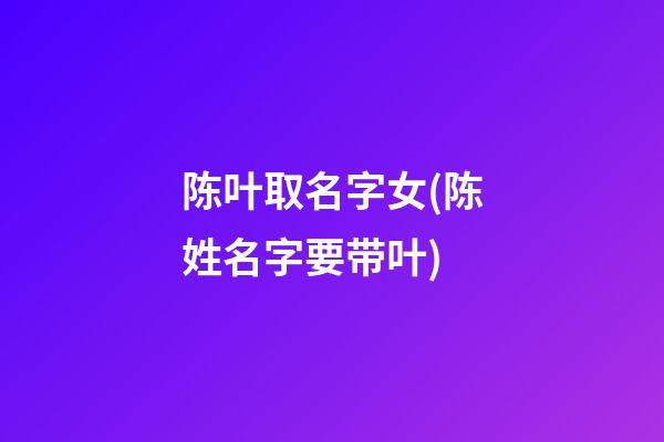 陈叶取名字女(陈姓名字要带叶)