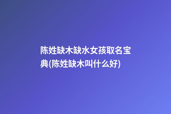 陈姓缺木缺水女孩取名宝典(陈姓缺木叫什么好)