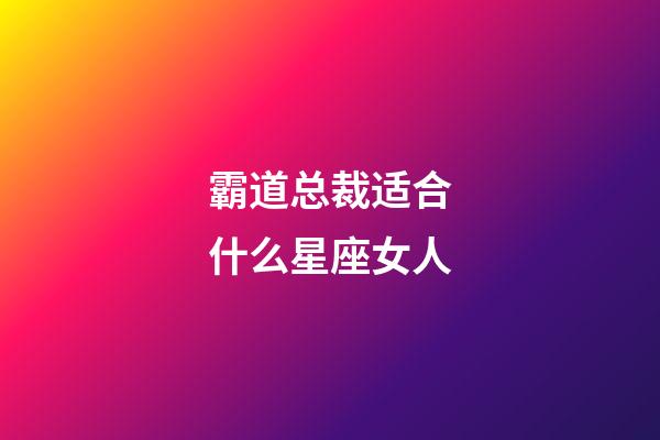 霸道总裁适合什么星座女人-第1张-星座运势-玄机派