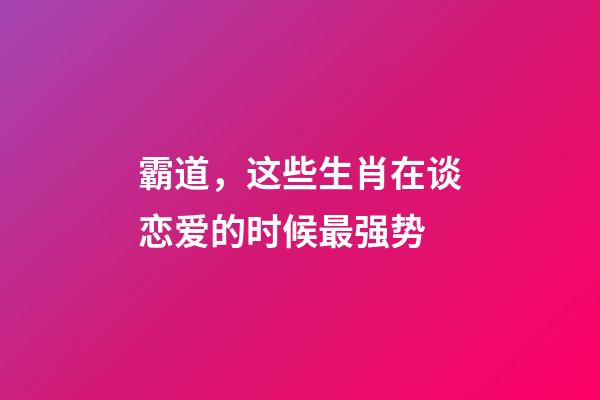 霸道，这些生肖在谈恋爱的时候最强势