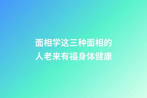 面相学这三种面相的人老来有福身体健康