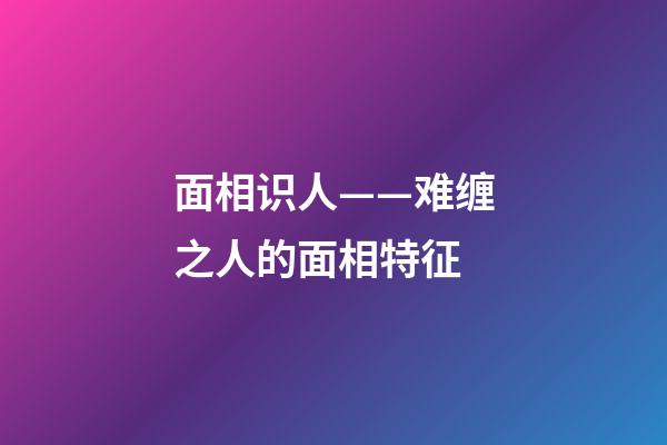 面相识人——难缠之人的面相特征