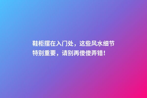 鞋柜摆在入门处，这些风水细节特别重要，请别再傻傻弄错！