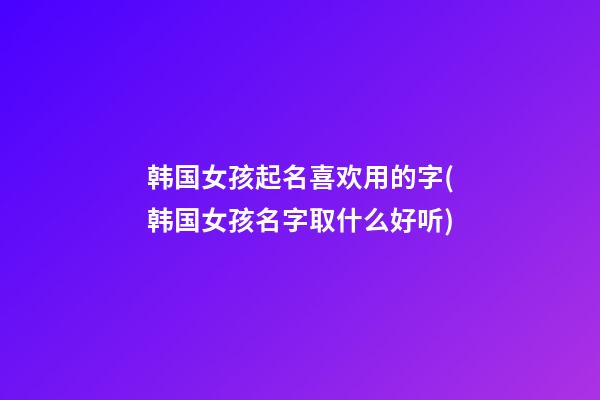 韩国女孩起名喜欢用的字(韩国女孩名字取什么好听)