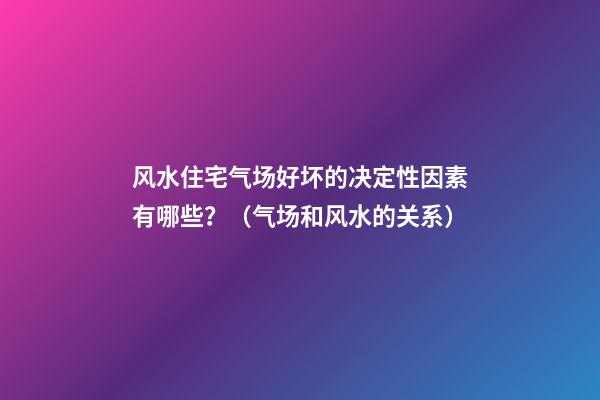 风水住宅气场好坏的决定性因素有哪些？（气场和风水的关系）