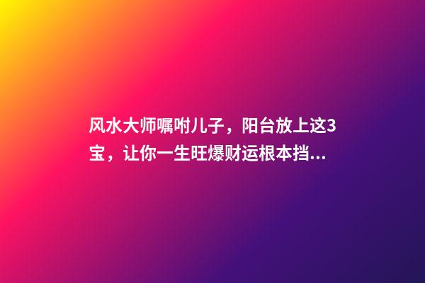 风水大师嘱咐儿子，阳台放上这3宝，让你一生旺爆财运根本挡不住