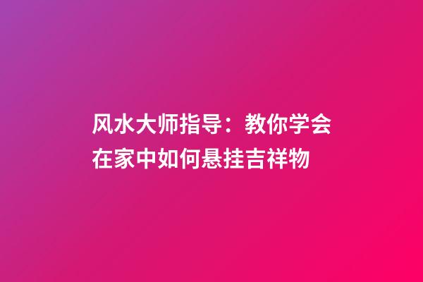 风水大师指导：教你学会在家中如何悬挂吉祥物