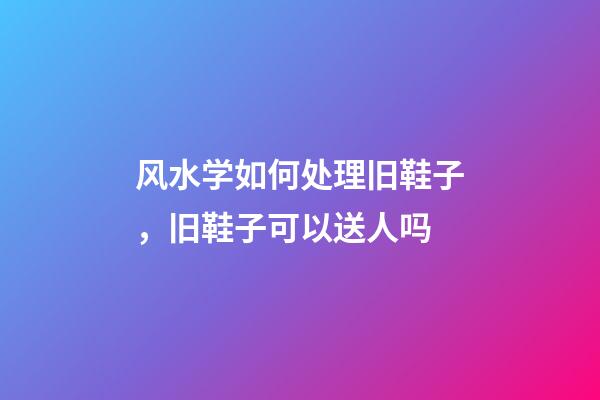 风水学如何处理旧鞋子，旧鞋子可以送人吗