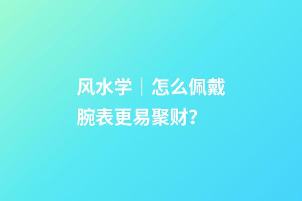 风水学｜怎么佩戴腕表更易聚财？