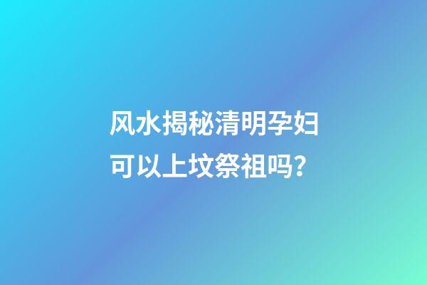 风水揭秘清明孕妇可以上坟祭祖吗？