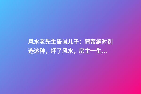 风水老先生告诫儿子：窗帘绝对别选这种，坏了风水，房主一生难富