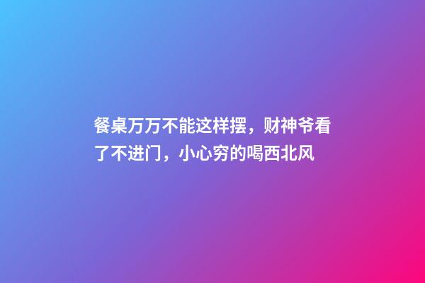 餐桌万万不能这样摆，财神爷看了不进门，小心穷的喝西北风