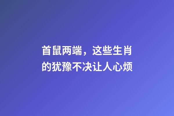 首鼠两端，这些生肖的犹豫不决让人心烦