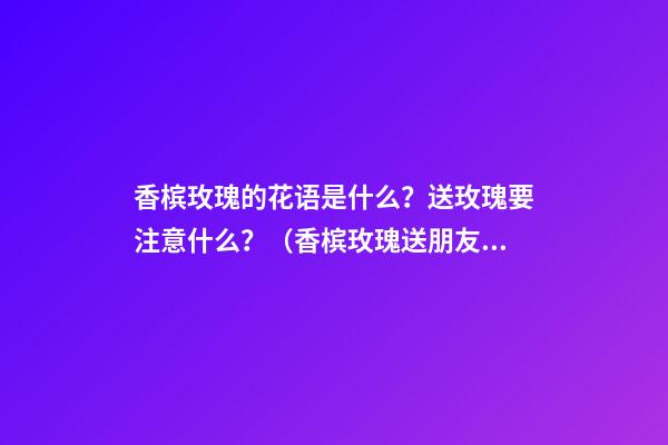 香槟玫瑰的花语是什么？送玫瑰要注意什么？（香槟玫瑰送朋友的花语是什么?）