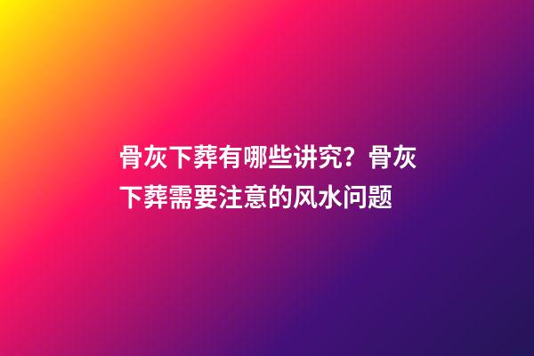 骨灰下葬有哪些讲究？骨灰下葬需要注意的风水问题