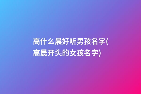 高什么晨好听男孩名字(高晨开头的女孩名字)