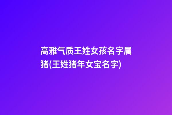 高雅气质王姓女孩名字属猪(王姓猪年女宝名字)