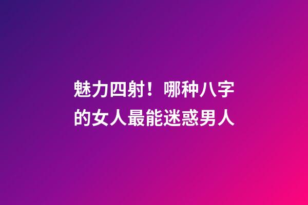 魅力四射！哪种八字的女人最能迷惑男人