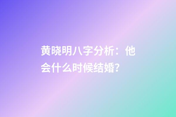 黄晓明八字分析：他会什么时候结婚？