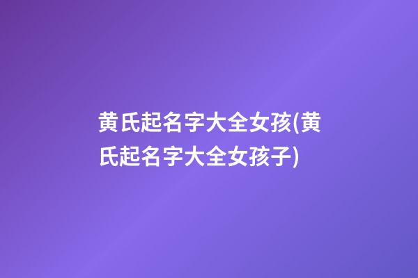 黄氏起名字大全女孩(黄氏起名字大全女孩子)