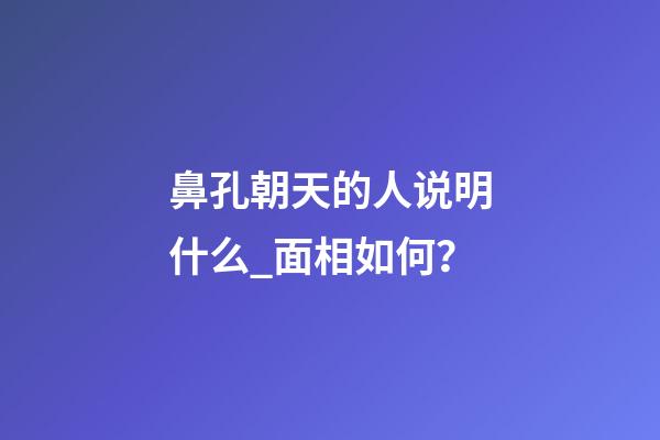 鼻孔朝天的人说明什么_面相如何？