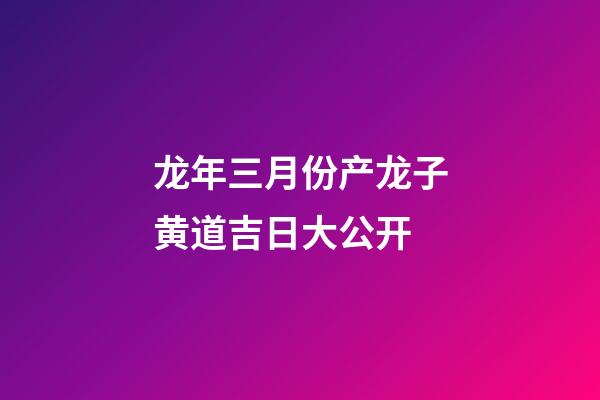 龙年三月份产龙子黄道吉日大公开