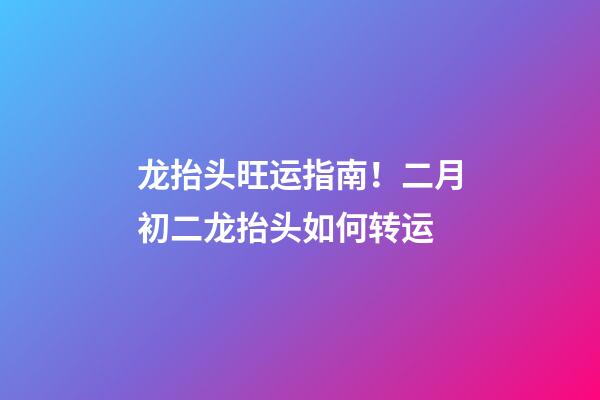 龙抬头旺运指南！二月初二龙抬头如何转运